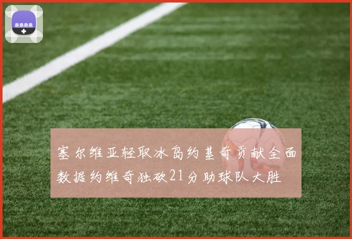 塞尔维亚轻取冰岛约基奇贡献全面数据约维奇独砍21分助球队大胜